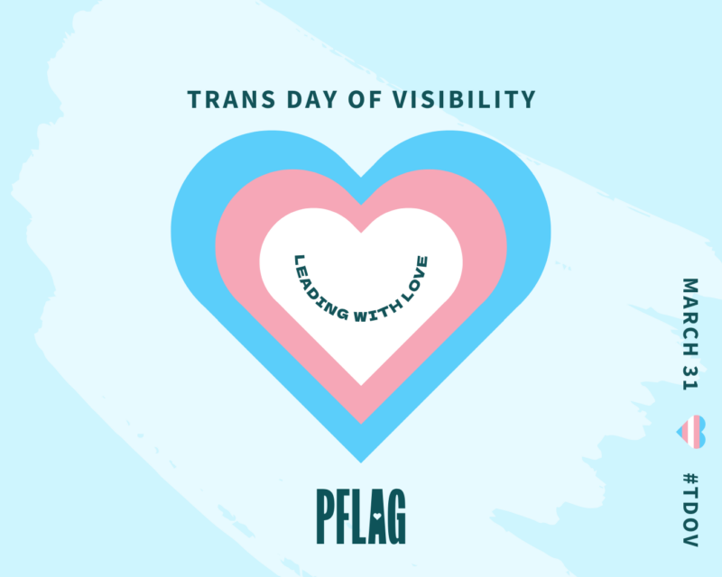 On a light blue background decorated with a large, paler blue brush stroke is a white heart stacked on a pink heart stacked on a blue heart. Within the white heart is teal text reading, “LEADING WITH LOVE”, curved to resemble a smile. Teal text above the hearts reads, “TRANS DAY OF VISIBILITY”. Small text read vertically along the lower right corner of the image reads, “MARCH 31 #TDOV” with a tiny heart in the style of the trans flag used to visually separate the date and hashtag.