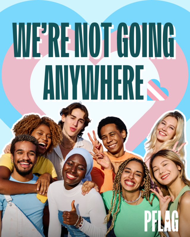 On a light blue background is teal text reading, “WE’RE NOT GOING ANYWHERE.” Behind the text is a massive white heart stacked on a pink heart stacked on a blue heart. Beneath the text is a racially-diverse, queer group of friends smiling together, and punctuating the end of the text is a heart in the style of the trans flag. A white PFLAG logo is tucked in the lower right corner.