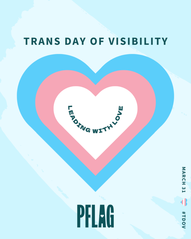 On a light blue background decorated with a large, paler blue brush stroke is a white heart stacked on a pink heart stacked on a blue heart. Within the white heart is teal text reading, “LEADING WITH LOVE”, curved to resemble a smile. Teal text above the hearts reads, “TRANS DAY OF VISIBILITY”. Small text read vertically along the lower right corner of the image reads, “MARCH 31 #TDOV” with a tiny heart in the style of the trans flag used to visually separate the date and hashtag.