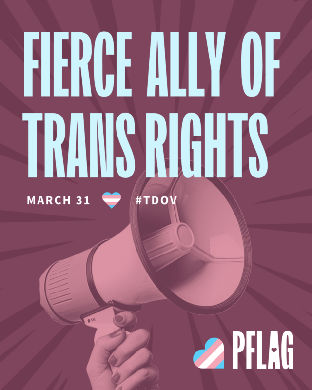 "Fierce Ally of Trans Rights" in pastel blue on a plum background with a plum colored photo of a hand holding a megaphone. March 31, trans pride heart, and #TDOV underneath the large text. PFLAG logo in white in the bottom right corner with a trans pride heart.