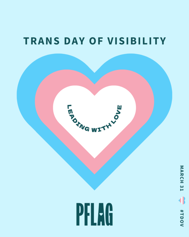 On a light blue background decorated with a large, paler blue brush stroke is a white heart stacked on a pink heart stacked on a blue heart. Within the white heart is teal text reading, “LEADING WITH LOVE”, curved to resemble a smile. Teal text above the hearts reads, “TRANS DAY OF VISIBILITY”. Small text read vertically along the lower right corner of the image reads, “MARCH 31 #TDOV” with a tiny heart in the style of the trans flag used to visually separate the date and hashtag.