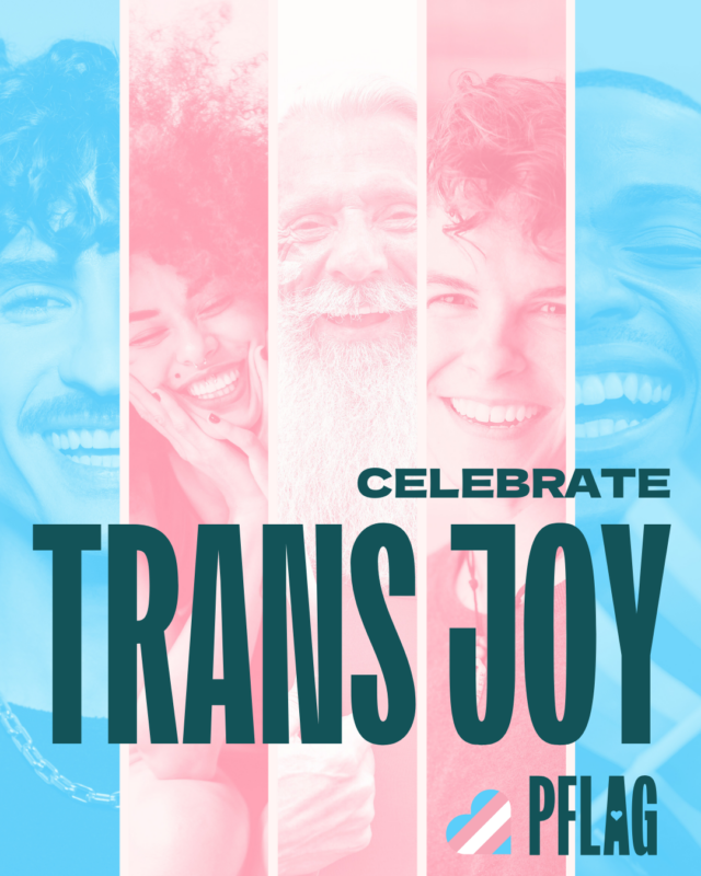 Celebrate Trans Joy in large text in teal. The background is 5 photos of 5 different people, tinted to be the colors of the trans pride flag. PFLAG logo in the bottom right corner in teal, with a trans pride flag heart.